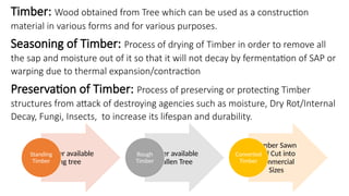 Timber: Wood obtained from Tree which can be used as a construction
material in various forms and for various purposes.
Timber available
in living tree
Standing
Timber
Timber available
in fallen Tree
Rough
Timber
Timber Sawn
and Cut into
commercial
Sizes
Converted
Timber
Seasoning of Timber: Process of drying of Timber in order to remove all
the sap and moisture out of it so that it will not decay by fermentation of SAP or
warping due to thermal expansion/contraction
Preservation of Timber: Process of preserving or protecting Timber
structures from attack of destroying agencies such as moisture, Dry Rot/Internal
Decay, Fungi, Insects, to increase its lifespan and durability.
 