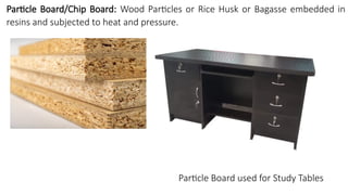 Particle Board/Chip Board: Wood Particles or Rice Husk or Bagasse embedded in
resins and subjected to heat and pressure.
Particle Board used for Study Tables
 