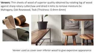Veneers: Thin sheets of wood of superior quality obtained by rotating log of wood
against sharp rotary cutter/saw and dried in kilns to remove moisture.Ex:
Mahogany, Oak Rosewood, Teak (Thickness: 0.4mm-6mm)
Veneer used as cover over inferior wood to give expensive appearance
 
