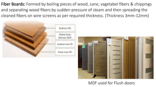 Fiber Boards: Formed by boiling pieces of wood, cane, vagetabel fibers & chippings
and separating wood fibers by sudden pressure of steam and then spreading the
cleaned fibers on wire screens as per required thickness. (Thickness 3mm-12mm)
MDF used for Flush doors
 