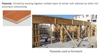 Plywoods: Formed by pressing together multiple layers of veneer with adhesive by either hot
pressing or cold pressing.
Plywoods used as formwork
 
