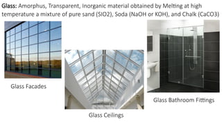Glass: Amorphus, Transparent, Inorganic material obtained by Melting at high
temperature a mixture of pure sand (SIO2), Soda (NaOH or KOH), and Chalk (CaCO3)
Glass Facades
Glass Ceilings
Glass Bathroom Fittings
 