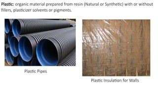 Plastic: organic material prepared from resin (Natural or Synthetic) with or without
fillers, plasticizer solvents or pigments.
Plastic Pipes
Plastic Insulation for Walls
 