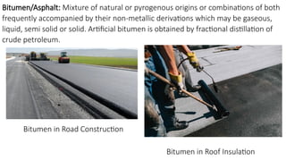 Bitumen/Asphalt: Mixture of natural or pyrogenous origins or combinations of both
frequently accompanied by their non-metallic derivations which may be gaseous,
liquid, semi solid or solid. Artificial bitumen is obtained by fractional distillation of
crude petroleum.
Bitumen in Road Construction
Bitumen in Roof Insulation
 