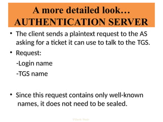A more detailed look…
AUTHENTICATION SERVER
• The client sends a plaintext request to the AS
asking for a ticket it can use to talk to the TGS.
• Request:
-Login name
-TGS name
• Since this request contains only well-known
names, it does not need to be sealed.
Vijesh Nair
 