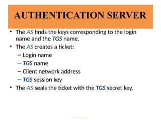 AUTHENTICATION SERVER
• The AS finds the keys corresponding to the login
name and the TGS name.
• The AS creates a ticket:
– Login name
– TGS name
– Client network address
– TGS session key
• The AS seals the ticket with the TGS secret key.
Vijesh Nair
 