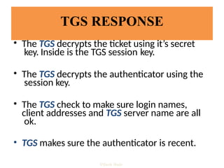 TGS RESPONSE
• The TGS decrypts the ticket using it’s secret
key. Inside is the TGS session key.
• The TGS decrypts the authenticator using the
session key.
• The TGS check to make sure login names,
client addresses and TGS server name are all
ok.
• TGS makes sure the authenticator is recent.
Vijesh Nair
 