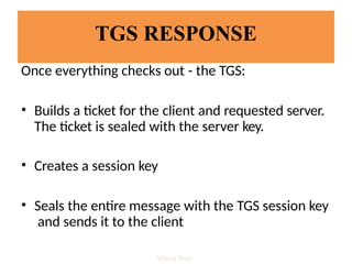 TGS RESPONSE
Once everything checks out - the TGS:
• Builds a ticket for the client and requested server.
The ticket is sealed with the server key.
• Creates a session key
• Seals the entire message with the TGS session key
and sends it to the client
Vijesh Nair
 