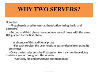 WHY TWO SERVERS?
Note that
–First phase is used for user-authentication (using the id and
password)
–Second and third phase may continue several times with the same
TGT granted by the first phase
In absence of this additional phase
–For each service, the user needs to authenticate itself using its
password
–Once the intruder gets the first session key, it can continue doing
malicious works throughout the session
–That’s why life and timestamp are mentioned
Vijesh Nair
 