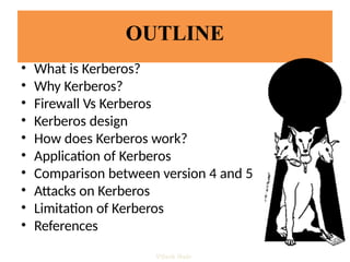 OUTLINE
• What is Kerberos?
• Why Kerberos?
• Firewall Vs Kerberos
• Kerberos design
• How does Kerberos work?
• Application of Kerberos
• Comparison between version 4 and 5
• Attacks on Kerberos
• Limitation of Kerberos
• References
Vijesh Nair
 