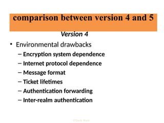 comparison between version 4 and 5
Version 4
• Environmental drawbacks
– Encryption system dependence
– Internet protocol dependence
– Message format
– Ticket lifetimes
– Authentication forwarding
– Inter-realm authentication
Vijesh Nair
 