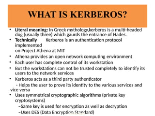 WHAT IS KERBEROS?
• Literal meaning: In Greek mythology,kerberos is a multi-headed
dog (usually three) which gaurds the entrance of Hades.
• Technically Kerberos is an authentication protocol
implemented
on Project Athena at MIT
• Athena provides an open network computing environment
• Each user has complete control of its workstation
• But the workstations can not be trusted completely to identify its
users to the network services
• Kerberos acts as a third party authenticator
- Helps the user to prove its identity to the various services and
vice versa
• Uses symmetrical cryptographic algorithms (private key
cryptosystems)
–Same key is used for encryption as well as decryption
–Uses DES (Data Encryption Standard)
Vijesh Nair
 