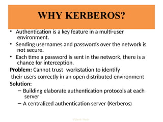 WHY KERBEROS?
• Authentication is a key feature in a multi-user
environment.
• Sending usernames and passwords over the network is
not secure.
• Each time a password is sent in the network, there is a
chance for interception.
Problem: Cannot trust workstation to identify
their users correctly in an open distributed environment
Solution:
– Building elaborate authentication protocols at each
server
– A centralized authentication server (Kerberos)
Vijesh Nair
 