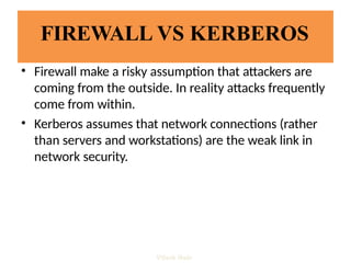 FIREWALL VS KERBEROS
• Firewall make a risky assumption that attackers are
coming from the outside. In reality attacks frequently
come from within.
• Kerberos assumes that network connections (rather
than servers and workstations) are the weak link in
network security.
Vijesh Nair
 