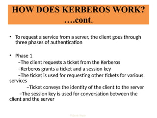 • To request a service from a server, the client goes through
three phases of authentication
• Phase 1
–The client requests a ticket from the Kerberos
–Kerberos grants a ticket and a session key
–The ticket is used for requesting other tickets for various
services
–Ticket conveys the identity of the client to the server
–The session key is used for conversation between the
client and the server
HOW DOES KERBEROS WORK?
….cont.
Vijesh Nair
 