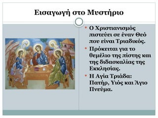 Εισαγωγή στο Μυστήριο
 Ο Χριστιανισμός
πιστεύει σε έναν Θεό
που είναι Τριαδικός.
 Πρόκειται για το
θεμέλιο της πίστης και
της διδασκαλίας της
Εκκλησίας.
 Η Αγία Τριάδα:
Πατήρ, Υιός και Άγιο
Πνεύμα.
 