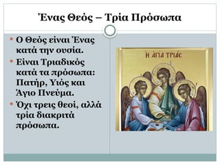 Ένας Θεός – Τρία Πρόσωπα
 Ο Θεός είναι Ένας
κατά την ουσία.
 Είναι Τριαδικός
κατά τα πρόσωπα:
Πατήρ, Υιός και
Άγιο Πνεύμα.
 Όχι τρεις θεοί, αλλά
τρία διακριτά
πρόσωπα.
 