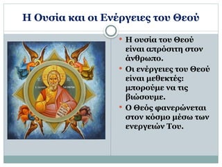 Η Ουσία και οι Ενέργειες του Θεού
 Η ουσία του Θεού
είναι απρόσιτη στον
άνθρωπο.
 Οι ενέργειες του Θεού
είναι μεθεκτές:
μπορούμε να τις
βιώσουμε.
 Ο Θεός φανερώνεται
στον κόσμο μέσω των
ενεργειών Του.
 