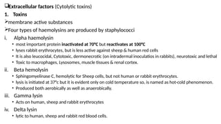 Extracellular factors (Cytolytic toxins)
1. Toxins
membrane active substances
Four types of haemolysins are produced by staphylococci
i. Alpha haemolysin
• most important protein inactivated at 70°C but reactivates at 100°C
• lyses rabbit erythrocytes, but is less active against sheep & human red cells
• It is also leucocidal, Cytotoxic, dermonecrotic (on intradermal inoculatios in rabbits), neurotoxic and lethal
• Toxic to macrophages, Lysosomes, muscle tissues & renal cortex.
ii. Beta hemolysin
• Sphingomyelinase C, hemolytic for Sheep cells, but not human or rabbit erythrocytes.
• lysis is initiated at 37°c but it is evident only on cold temperature so, is named as hot-cold phenomenon.
• Produced both aerobically as well as anaerobically.
iii. Gamma lysin
• Acts on human, sheep and rabbit erythrocytes
iv. Delta lysin
• lytic to human, sheep and rabbit red blood cells.
 