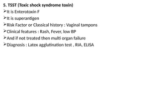 5. TSST (Toxic shock syndrome toxin)
It is Enterotoxin F
It is superantigen
Risk Factor or Classical history : Vaginal tampons
Clinical features : Rash, Fever, low BP
And if not treated then multi organ failure
Diagnosis : Latex agglutination test , RIA, ELISA
 