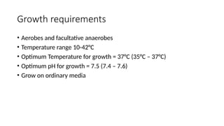 Growth requirements
• Aerobes and facultative anaerobes
• Temperature range 10-42°C
• Optimum Temperature for growth = 37°C (35°C – 37°C)
• Optimum pH for growth = 7.5 (7.4 – 7.6)
• Grow on ordinary media
 