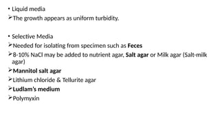 • Liquid media
The growth appears as uniform turbidity.
• Selective Media
Needed for isolating from specimen such as Feces
8-10% NaCl may be added to nutrient agar, Salt agar or Milk agar (Salt-milk
agar)
Mannitol salt agar
Lithium chloride & Tellurite agar
Ludlam’s medium
Polymyxin
 