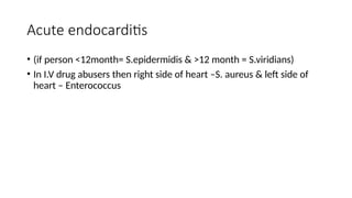 Acute endocarditis
• (if person <12month= S.epidermidis & >12 month = S.viridians)
• In I.V drug abusers then right side of heart –S. aureus & left side of
heart – Enterococcus
 