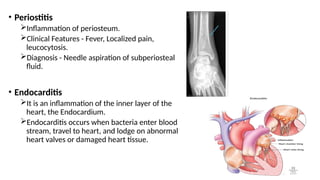 • Periostitis
Inflammation of periosteum.
Clinical Features - Fever, Localized pain,
leucocytosis.
Diagnosis - Needle aspiration of subperiosteal
fluid.
• Endocarditis
It is an inflammation of the inner layer of the
heart, the Endocardium.
Endocarditis occurs when bacteria enter blood
stream, travel to heart, and lodge on abnormal
heart valves or damaged heart tissue.
 