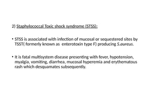 2) Staphylococcal Toxic shock syndrome (STSS):
• STSS is associated with infection of mucosal or sequestered sites by
TSST( formerly known as enterotoxin type F) producing S.aureus.
• It is fatal multisystem disease presenting with fever, hypotension,
myalgia, vomiting, diarrhea, mucosal hyperemia and erythematous
rash which desquamates subsequently.
 