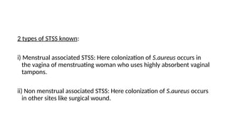 2 types of STSS known:
i) Menstrual associated STSS: Here colonization of S.aureus occurs in
the vagina of menstruating woman who uses highly absorbent vaginal
tampons.
ii) Non menstrual associated STSS: Here colonization of S.aureus occurs
in other sites like surgical wound.
 