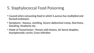 5. Staphylococcal Food Poisoning
• Caused when consuming food in which S.aureus has multiplied and
formed endotoxin.
• Symptoms : Nausea, vomiting, Severe abdominal cramp, Diarrhoea,
Sweating, Headache etc.
• Mode of Transmission : Person with lesions, Air borne droplets,
Asymptomatic carrier, Cross-Infection
 