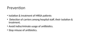 Prevention
• Isolation & treatment of MRSA patients
• Detection of carriers among hospital staff, their isolation &
treatment.
• Avoid indiscriminate usage of antibiotics.
• Stop misuse of antibiotics.
 