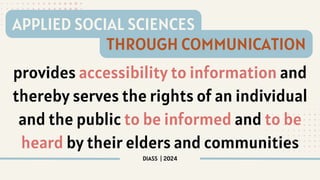 provides accessibility to information and
thereby serves the rights of an individual
and the public to be informed and to be
heard by their elders and communities
DIASS | 2024
APPLIED SOCIAL SCIENCES
THROUGH COMMUNICATION
 