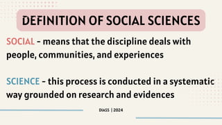 SOCIAL - means that the discipline deals with
people, communities, and experiences
SCIENCE - this process is conducted in a systematic
way grounded on research and evidences
DIASS | 2024
DEFINITION OF SOCIAL SCIENCES
 
