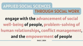 engage with the advancement of social
well-being of people, problem-solving of
human relationships, conflict management,
and the empowerment of people
DIASS | 2024
APPLIED SOCIAL SCIENCES
THROUGH SOCIAL WORK
 