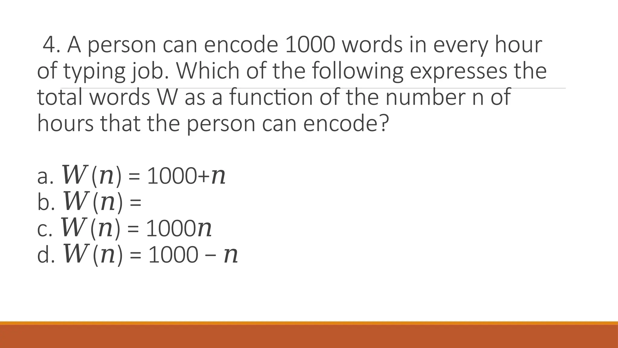 4. A person can encode 1000 words in every hour
of typing job. Which of the following expresses the
total words W as a function of the number n of
hours that the person can encode?
a. ( ) = 1000+
𝑊 𝑛 𝑛
b. ( ) =
𝑊 𝑛
c. ( ) = 1000
𝑊 𝑛 𝑛
d. ( ) = 1000 −
𝑊 𝑛 𝑛
 