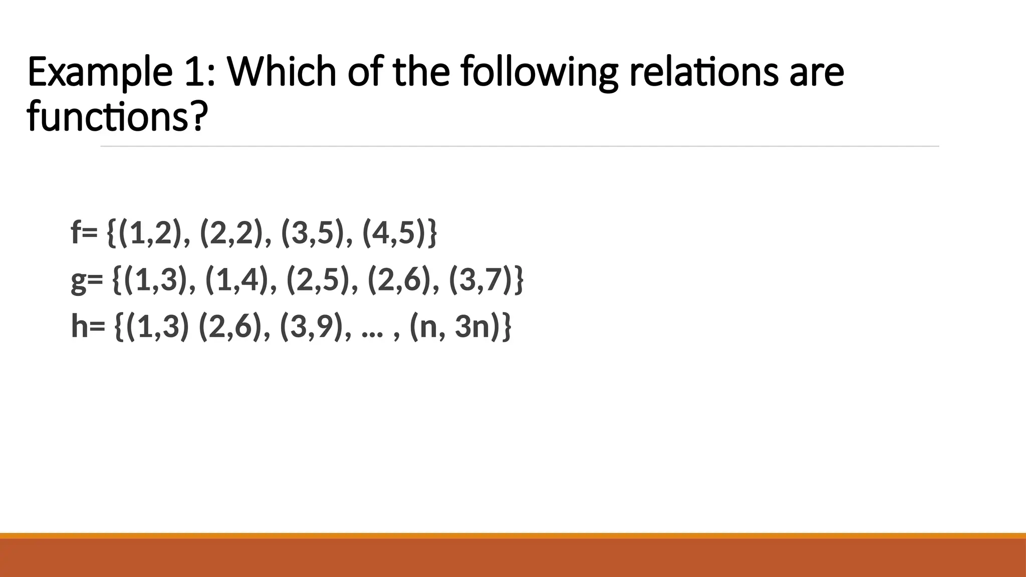 Example 1: Which of the following relations are
functions?
f= {(1,2), (2,2), (3,5), (4,5)}
g= {(1,3), (1,4), (2,5), (2,6), (3,7)}
h= {(1,3) (2,6), (3,9), … , (n, 3n)}
 
