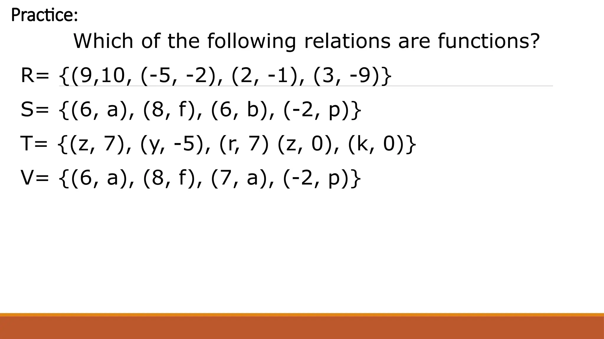 Practice:
Which of the following relations are functions?
R= {(9,10, (-5, -2), (2, -1), (3, -9)}
S= {(6, a), (8, f), (6, b), (-2, p)}
T= {(z, 7), (y, -5), (r, 7) (z, 0), (k, 0)}
V= {(6, a), (8, f), (7, a), (-2, p)}
 