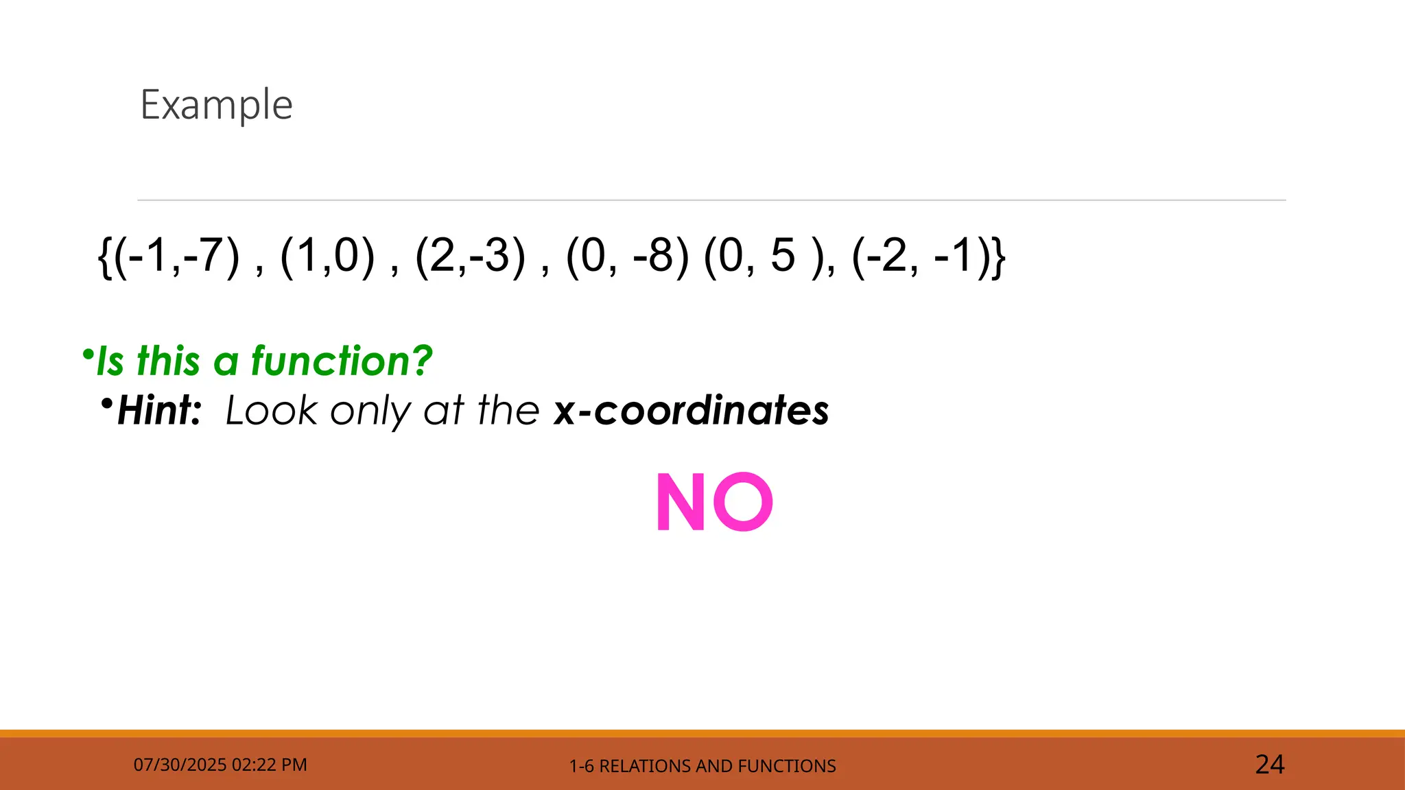 Example
07/30/2025 02:22 PM 1-6 RELATIONS AND FUNCTIONS 24
•Is this a function?
•Hint: Look only at the x-coordinates
NO
{(-1,-7) , (1,0) , (2,-3) , (0, -8) (0, 5 ), (-2, -1)}
 