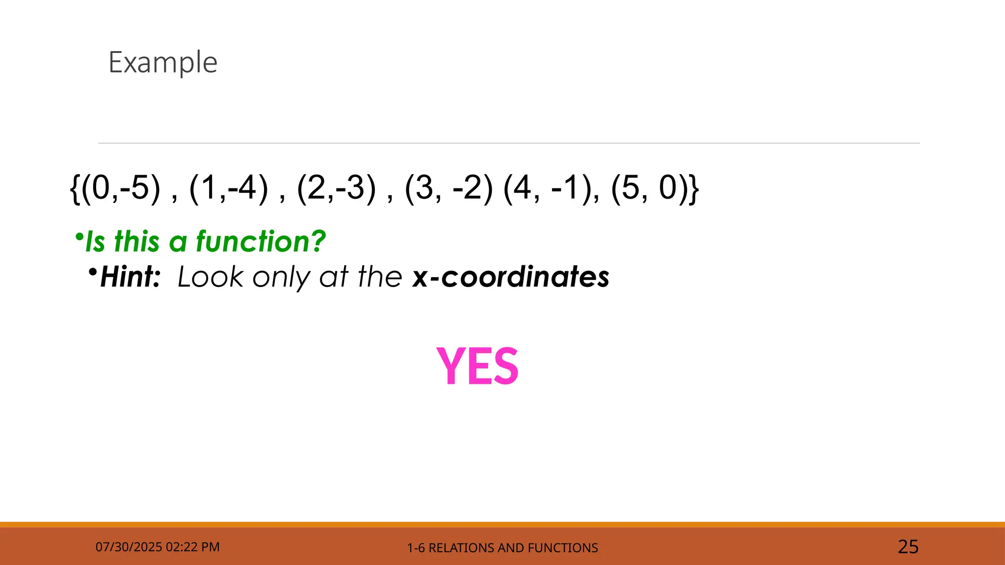 Example
YES
07/30/2025 02:22 PM 1-6 RELATIONS AND FUNCTIONS 25
•Is this a function?
•Hint: Look only at the x-coordinates
{(0,-5) , (1,-4) , (2,-3) , (3, -2) (4, -1), (5, 0)}
 