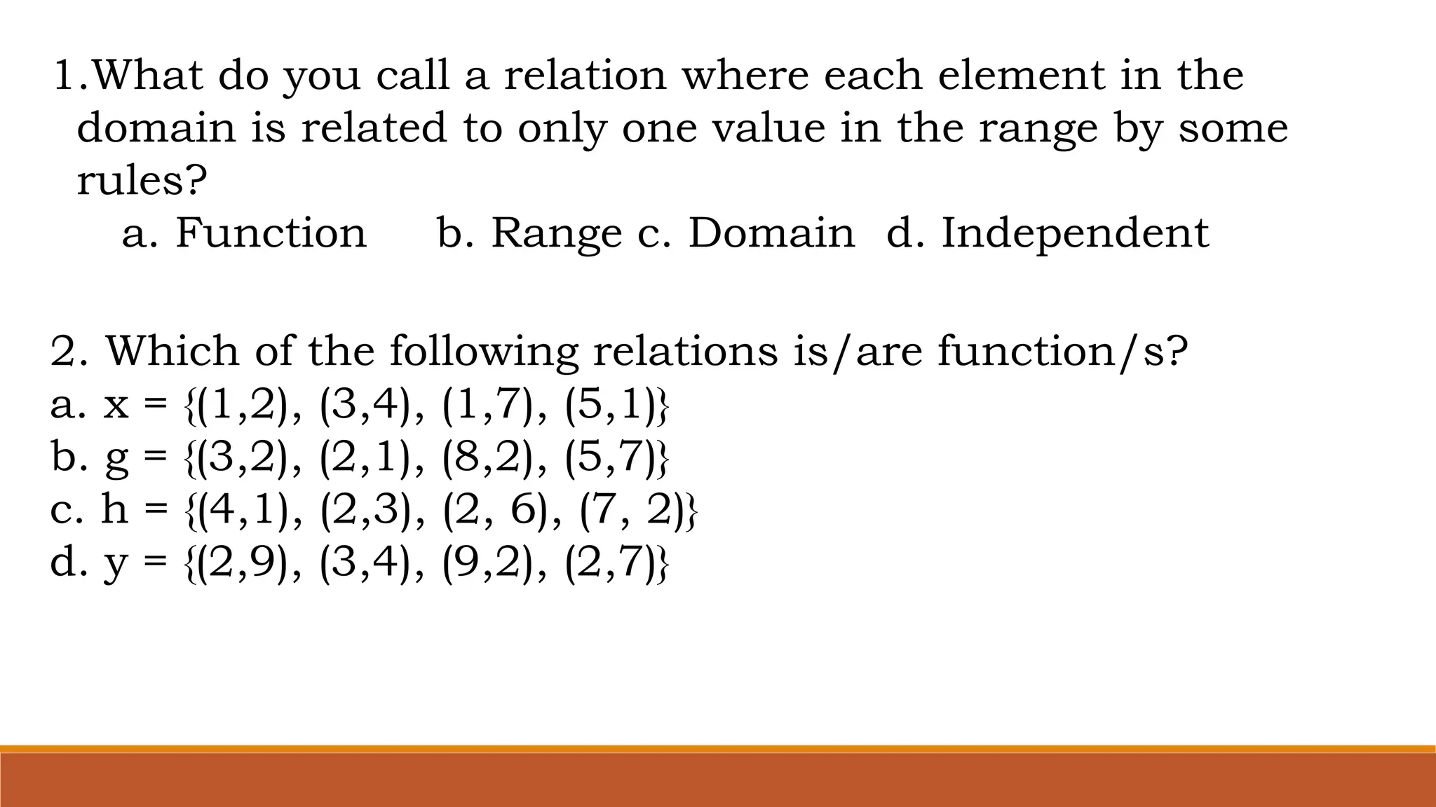 1.What do you call a relation where each element in the
domain is related to only one value in the range by some
rules?
a. Function b. Range c. Domain d. Independent
2. Which of the following relations is/are function/s?
a. x = {(1,2), (3,4), (1,7), (5,1)}
b. g = {(3,2), (2,1), (8,2), (5,7)}
c. h = {(4,1), (2,3), (2, 6), (7, 2)}
d. y = {(2,9), (3,4), (9,2), (2,7)}
 