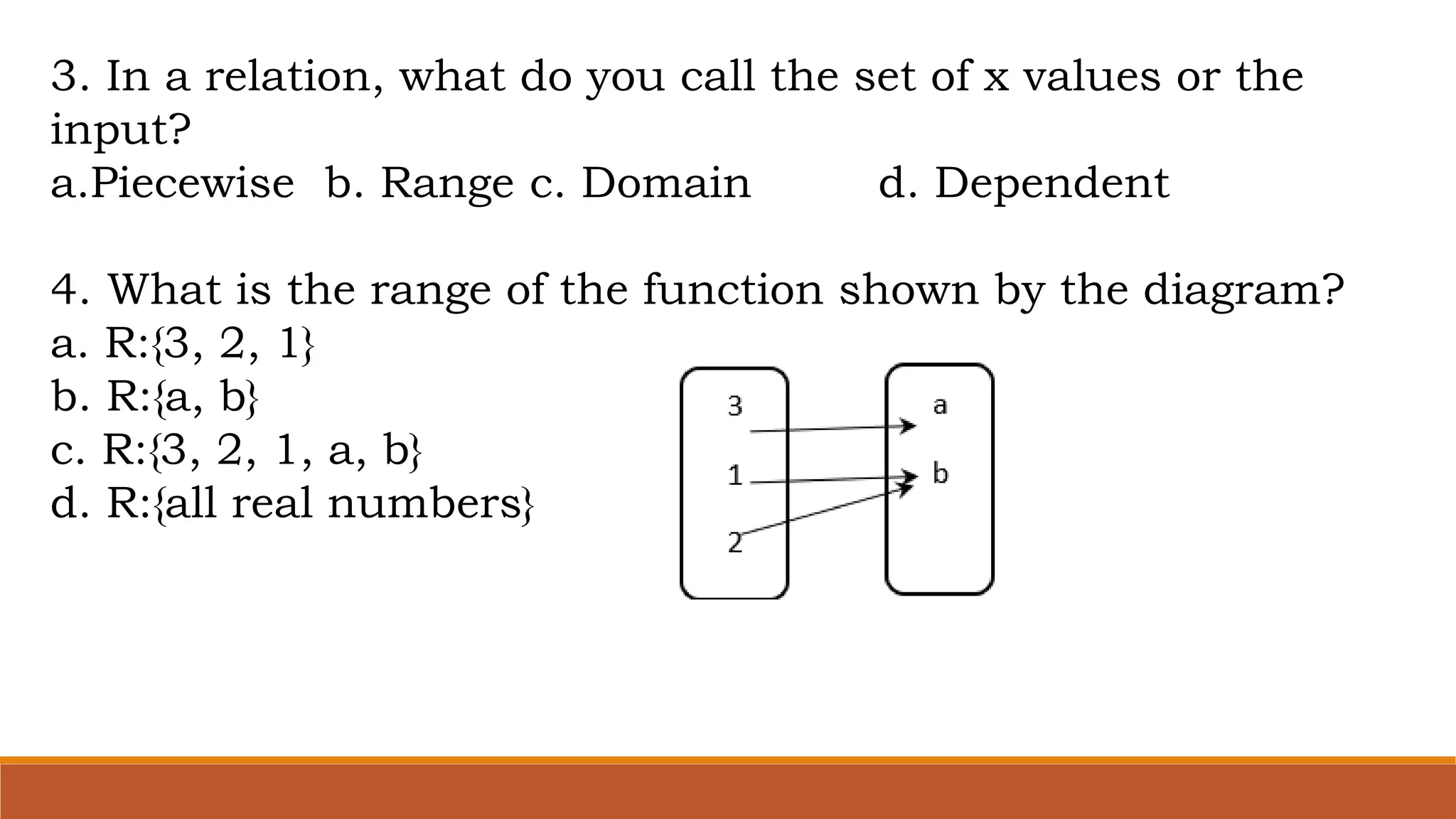 3. In a relation, what do you call the set of x values or the
input?
a.Piecewise b. Range c. Domain d. Dependent
4. What is the range of the function shown by the diagram?
a. R:{3, 2, 1}
b. R:{a, b}
c. R:{3, 2, 1, a, b}
d. R:{all real numbers}
 