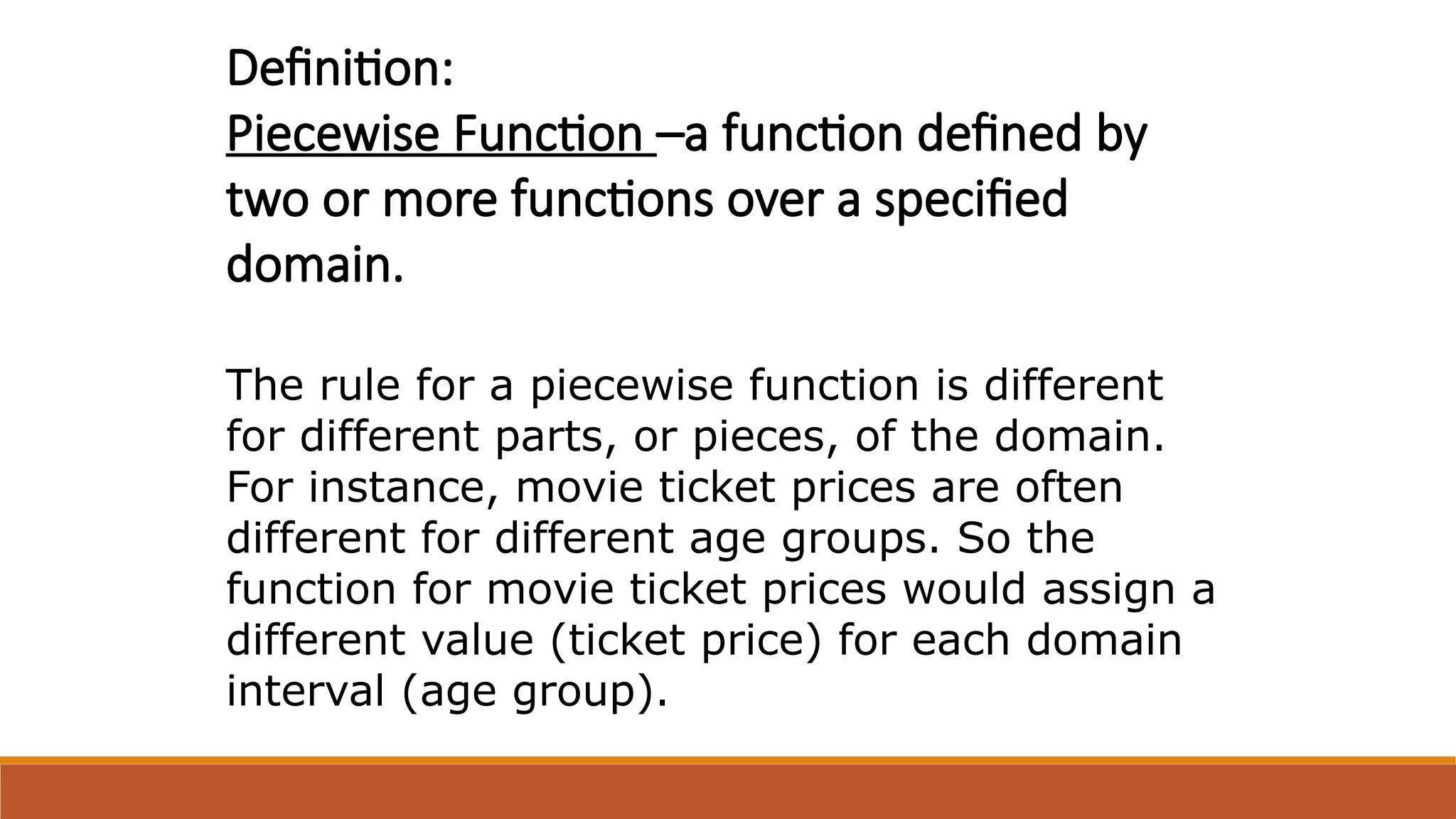 Definition:
Piecewise Function –a function defined by
two or more functions over a specified
domain.
The rule for a piecewise function is different
for different parts, or pieces, of the domain.
For instance, movie ticket prices are often
different for different age groups. So the
function for movie ticket prices would assign a
different value (ticket price) for each domain
interval (age group).
 