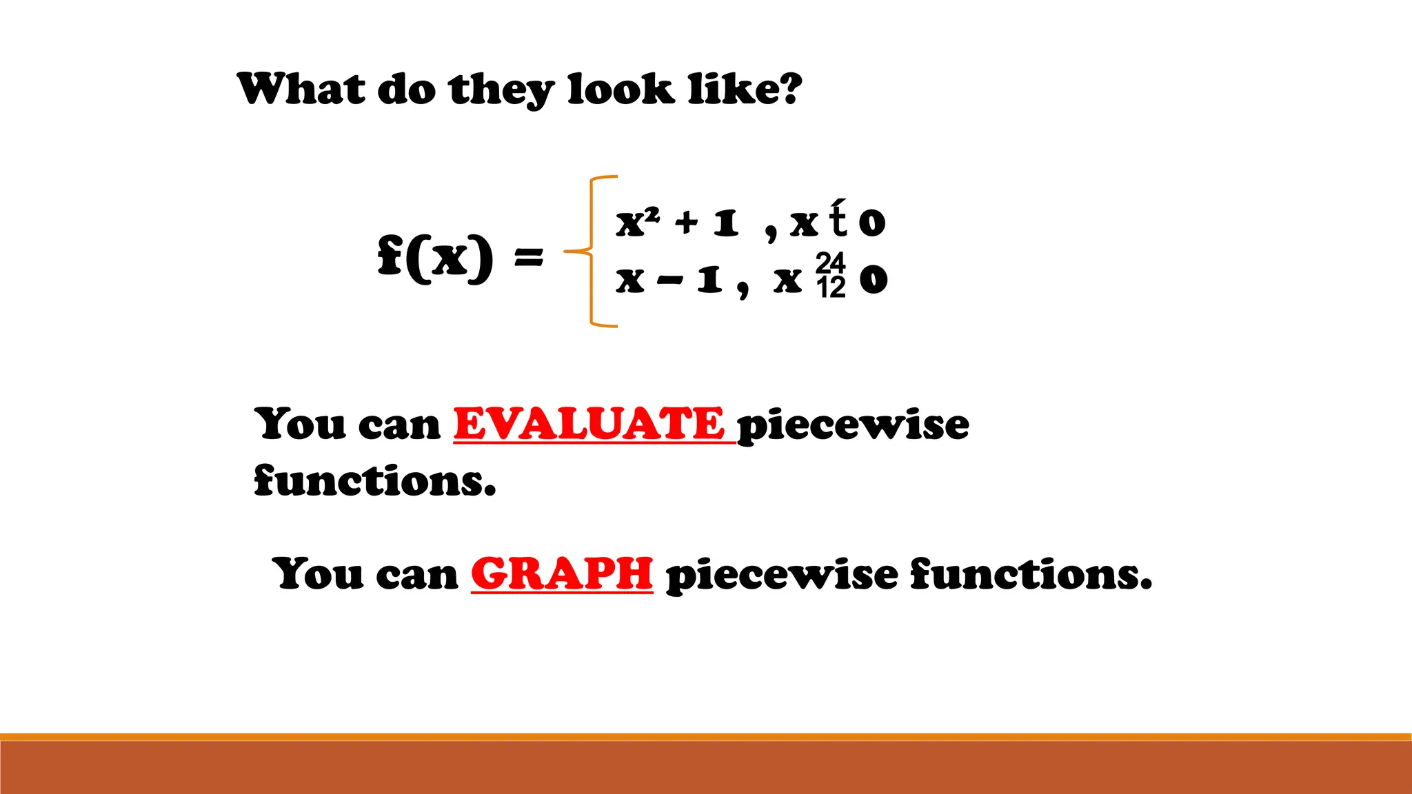 What do they look like?
f(x) =
x2
+ 1 , x  0
x – 1 , x  0
You can EVALUATE piecewise
functions.
You can GRAPH piecewise functions.
 