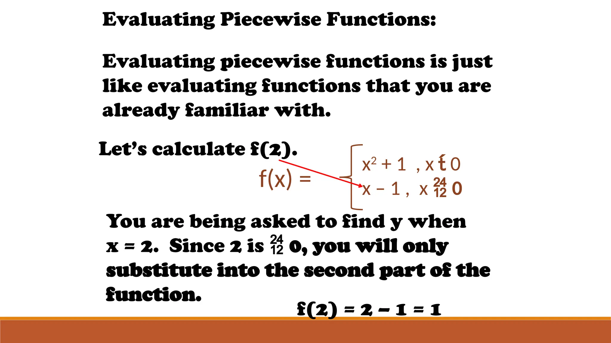 Evaluating Piecewise Functions:
Evaluating piecewise functions is just
like evaluating functions that you are
already familiar with.
f(x) =
x2
+ 1 , x  0
x – 1 , x  0
Let’s calculate f(2).
You are being asked to find y when
x = 2. Since 2 is  0, you will only
substitute into the second part of the
function.
f(2) = 2 – 1 = 1
 