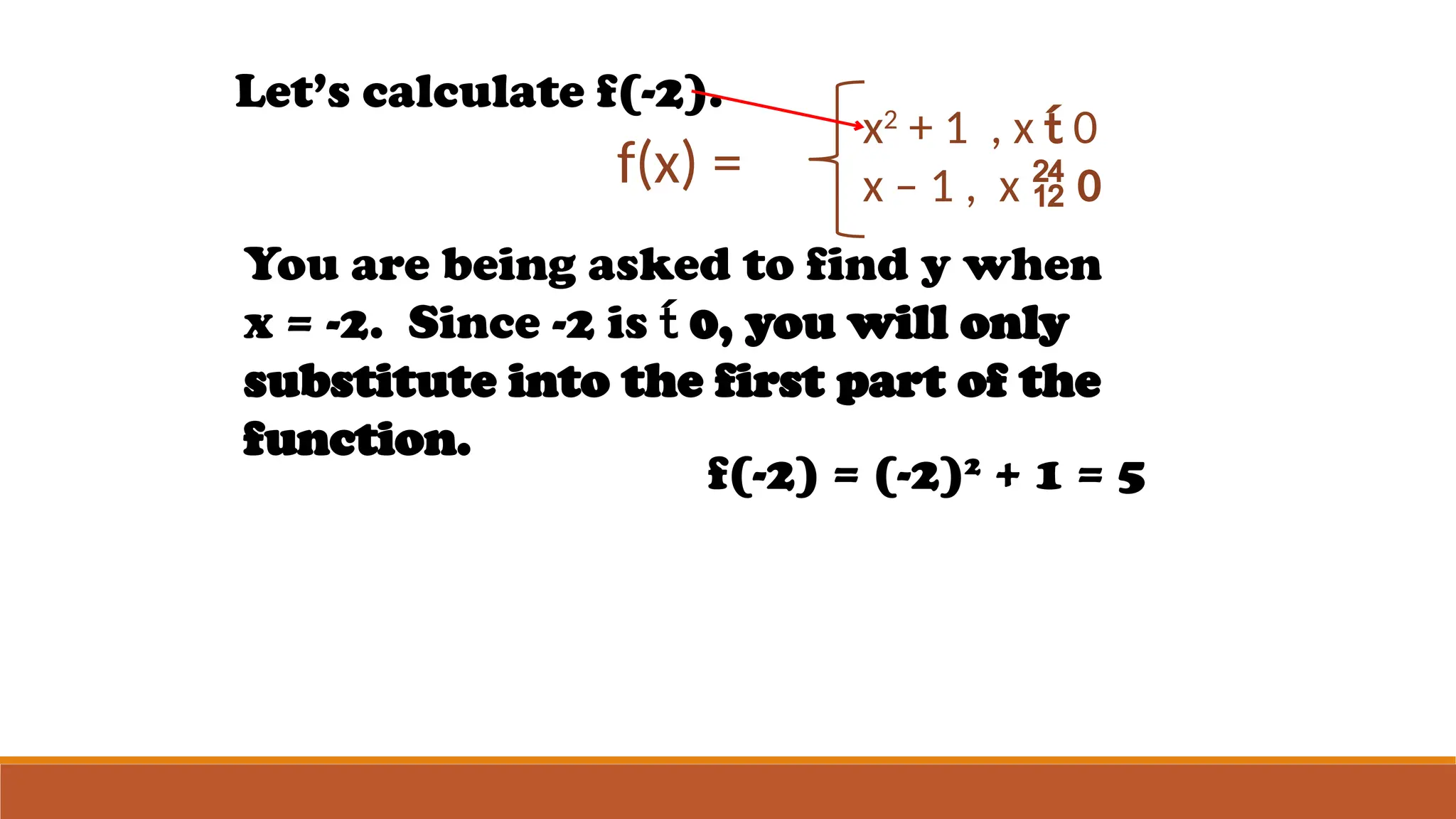 f(x) =
x2
+ 1 , x  0
x – 1 , x  0
Let’s calculate f(-2).
You are being asked to find y when
x = -2. Since -2 is  0, you will only
substitute into the first part of the
function.
f(-2) = (-2)2
+ 1 = 5
 