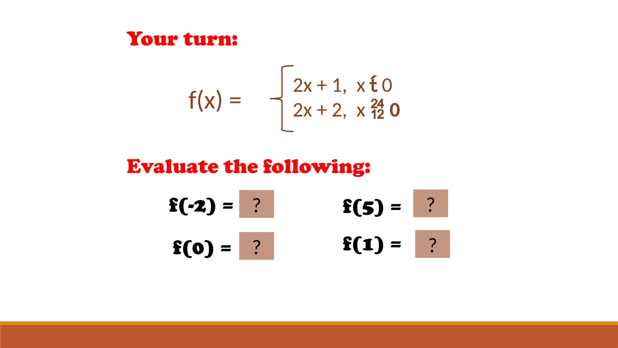 Your turn:
f(x) =
2x + 1, x  0
2x + 2, x  0
Evaluate the following:
f(-2) = -3
?
f(0) = 2
?
f(5) = 12
?
f(1) = 4?
 