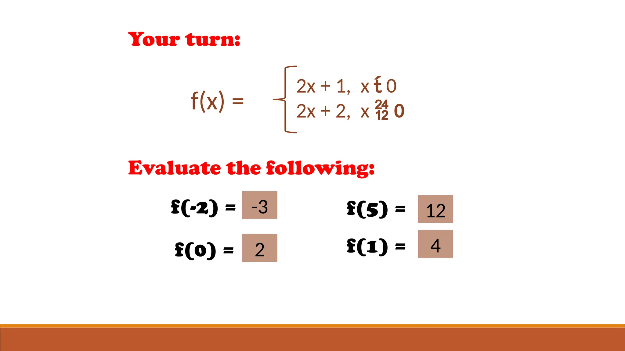 Your turn:
f(x) =
2x + 1, x  0
2x + 2, x  0
Evaluate the following:
f(-2) = -3
-3
f(0) = 2
2
f(5) = 12
12
f(1) = 44
 