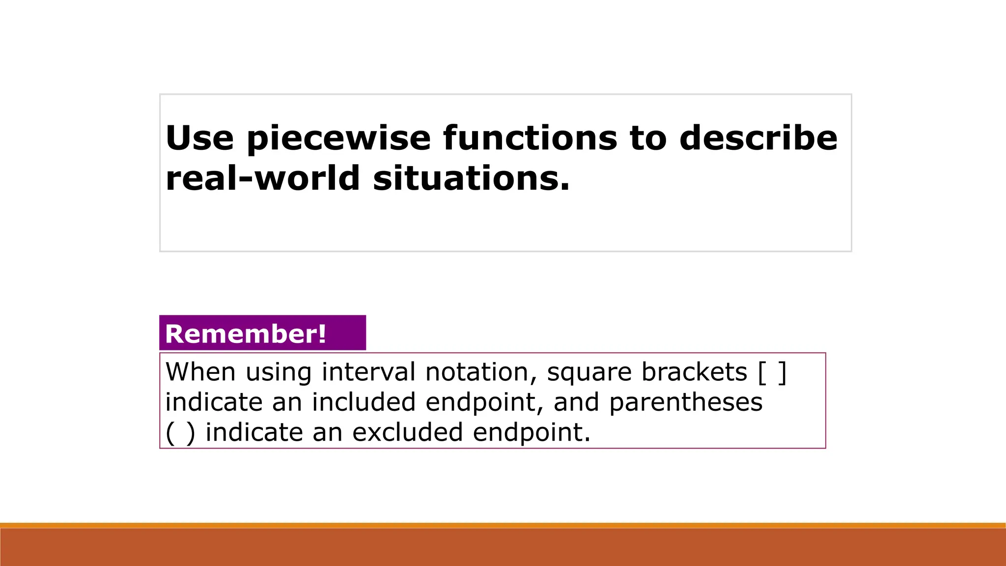 When using interval notation, square brackets [ ]
indicate an included endpoint, and parentheses
( ) indicate an excluded endpoint.
Remember!
Use piecewise functions to describe
real-world situations.
 