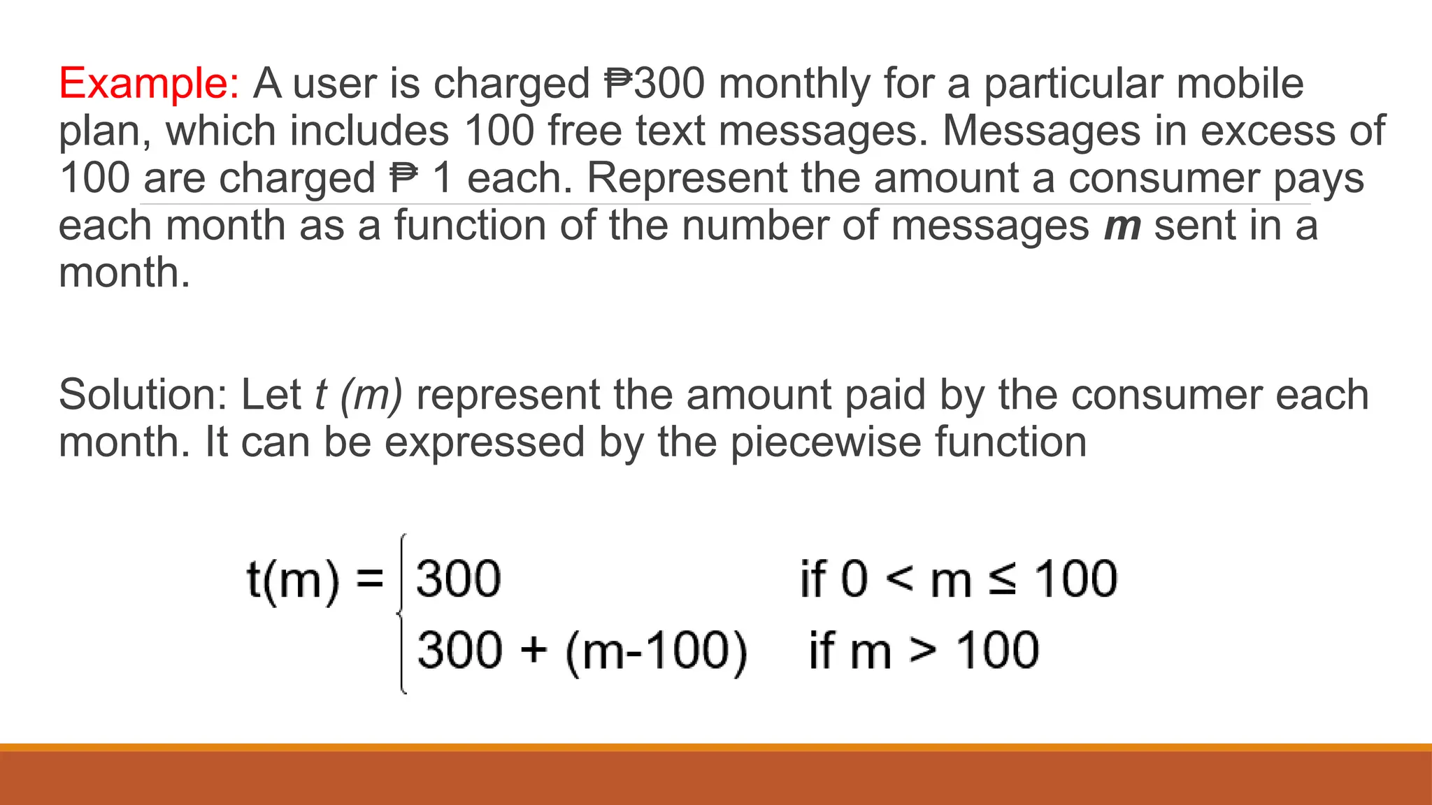 Example: A user is charged 300 monthly for a particular mobile
₱
plan, which includes 100 free text messages. Messages in excess of
100 are charged 1 each. Represent the amount a consumer pays
₱
each month as a function of the number of messages m sent in a
month.
Solution: Let t (m) represent the amount paid by the consumer each
month. It can be expressed by the piecewise function
 